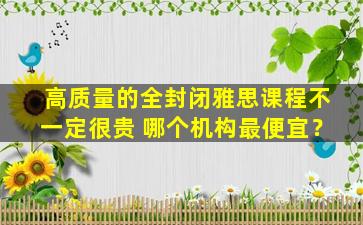 高质量的全封闭雅思课程不一定很贵 哪个机构最便宜？